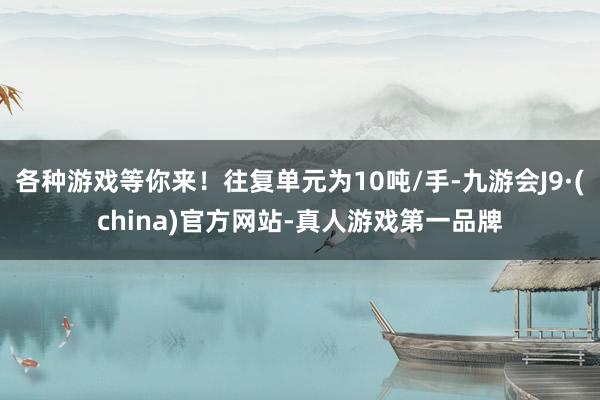 各种游戏等你来！往复单元为10吨/手-九游会J9·(china)官方网站-真人游戏第一品牌