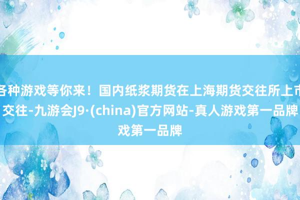 各种游戏等你来！国内纸浆期货在上海期货交往所上市交往-九游会J9·(china)官方网站-真人游戏第一品牌