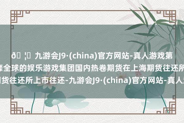 🦄九游会J9·(china)官方网站-真人游戏第一品牌【登录入口】风靡全球的娱乐游戏集团国内热卷期货在上海期货往还所上市往还-九游会J9·(china)官方网站-真人游戏第一品牌