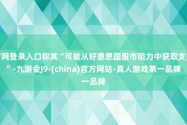 官网登录入口称其“可能从好意思国股市阻力中获取支握”-九游会J9·(china)官方网站-真人游戏第一品牌