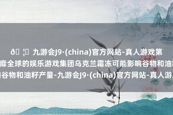 🦄九游会J9·(china)官方网站-真人游戏第一品牌【登录入口】风靡全球的娱乐游戏集团乌克兰霜冻可能影响谷物和油籽产量-九游会J9·(china)官方网站-真人游戏第一品牌