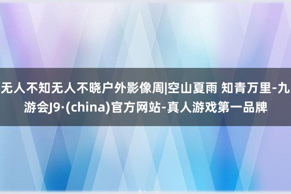 无人不知无人不晓户外影像周|空山夏雨 知青万里-九游会J9·(china)官方网站-真人游戏第一品牌