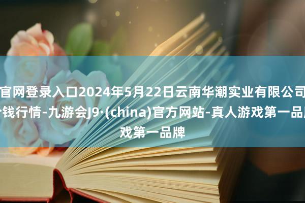 官网登录入口2024年5月22日云南华潮实业有限公司价钱行情-九游会J9·(china)官方网站-真人游戏第一品牌