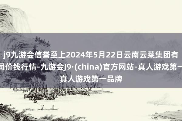 j9九游会信誉至上2024年5月22日云南云菜集团有限公司价钱行情-九游会J9·(china)官方网站-真人游戏第一品牌