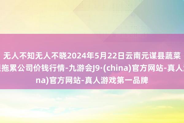 无人不知无人不晓2024年5月22日云南元谋县蔬菜交游市集有限拖累公司价钱行情-九游会J9·(china)官方网站-真人游戏第一品牌