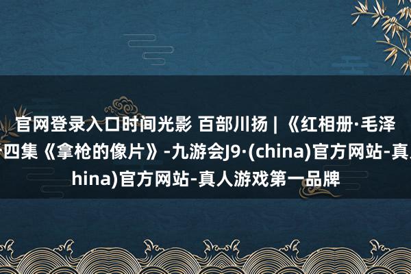 官网登录入口时间光影 百部川扬 | 《红相册·毛泽东的故事》第十四集《拿枪的像片》-九游会J9·(china)官方网站-真人游戏第一品牌