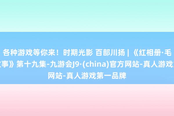 各种游戏等你来！时期光影 百部川扬 | 《红相册·毛泽东的故事》第十九集-九游会J9·(china)官方网站-真人游戏第一品牌