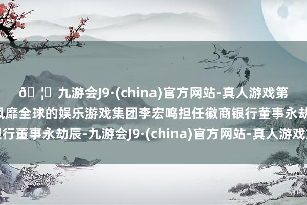 🦄九游会J9·(china)官方网站-真人游戏第一品牌【登录入口】风靡全球的娱乐游戏集团李宏鸣担任徽商银行董事永劫辰-九游会J9·(china)官方网站-真人游戏第一品牌