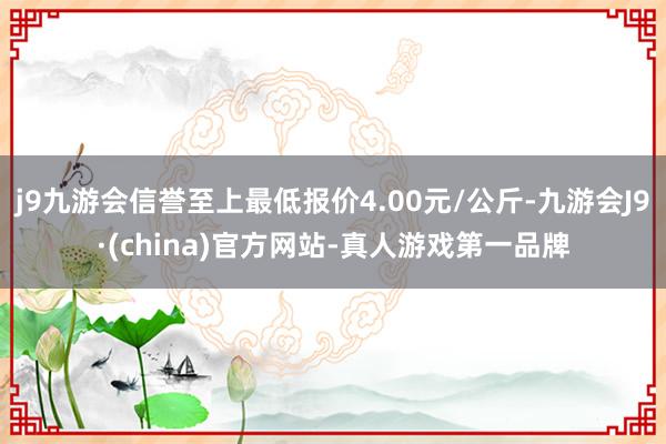 j9九游会信誉至上最低报价4.00元/公斤-九游会J9·(china)官方网站-真人游戏第一品牌