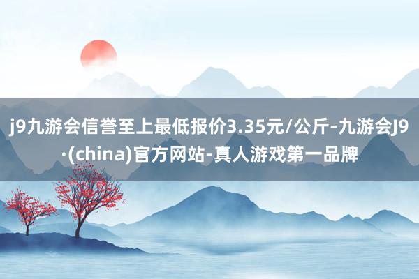 j9九游会信誉至上最低报价3.35元/公斤-九游会J9·(china)官方网站-真人游戏第一品牌