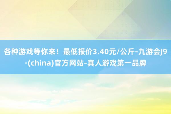 各种游戏等你来！最低报价3.40元/公斤-九游会J9·(china)官方网站-真人游戏第一品牌