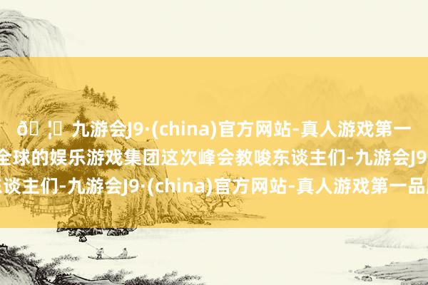 🦄九游会J9·(china)官方网站-真人游戏第一品牌【登录入口】风靡全球的娱乐游戏集团这次峰会教唆东谈主们-九游会J9·(china)官方网站-真人游戏第一品牌