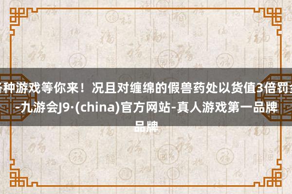 各种游戏等你来！况且对缠绵的假兽药处以货值3倍罚金-九游会J9·(china)官方网站-真人游戏第一品牌