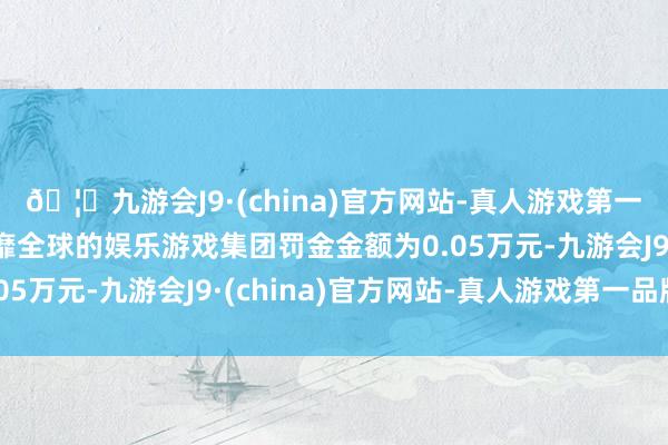 🦄九游会J9·(china)官方网站-真人游戏第一品牌【登录入口】风靡全球的娱乐游戏集团罚金金额为0.05万元-九游会J9·(china)官方网站-真人游戏第一品牌