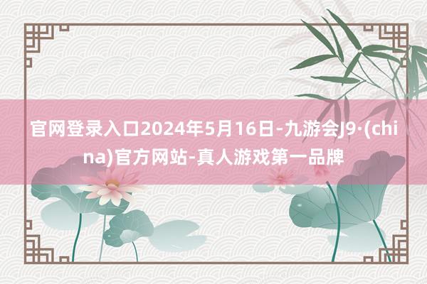 官网登录入口2024年5月16日-九游会J9·(china)官方网站-真人游戏第一品牌