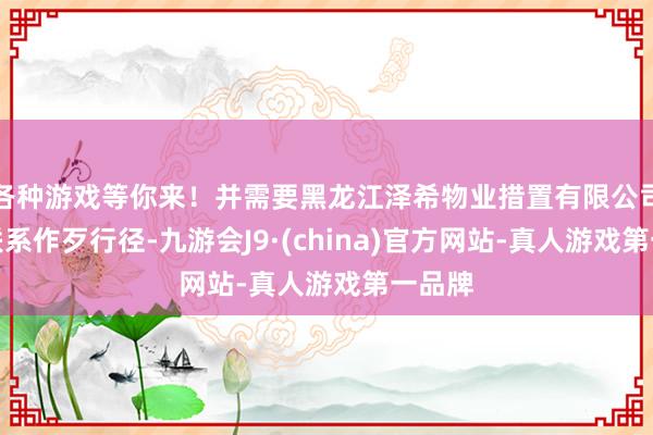 各种游戏等你来！并需要黑龙江泽希物业措置有限公司改正联系作歹行径-九游会J9·(china)官方网站-真人游戏第一品牌