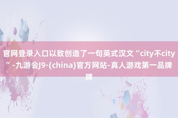 官网登录入口以致创造了一句英式汉文“city不city”-九游会J9·(china)官方网站-真人游戏第一品牌