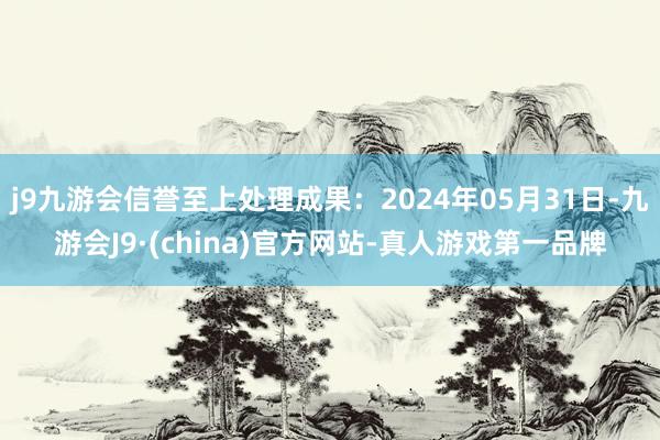 j9九游会信誉至上处理成果：2024年05月31日-九游会J9·(china)官方网站-真人游戏第一品牌