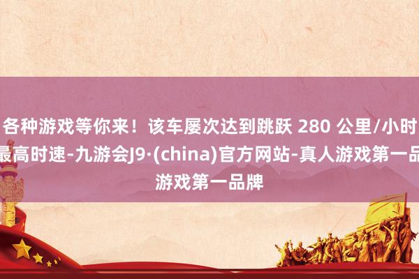 各种游戏等你来！该车屡次达到跳跃 280 公里/小时的最高时速-九游会J9·(china)官方网站-真人游戏第一品牌