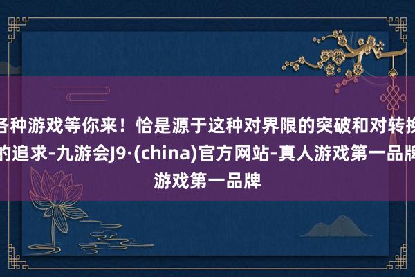 各种游戏等你来！恰是源于这种对界限的突破和对转换的追求-九游会J9·(china)官方网站-真人游戏第一品牌