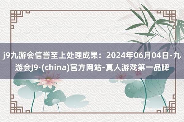 j9九游会信誉至上处理成果：2024年06月04日-九游会J9·(china)官方网站-真人游戏第一品牌