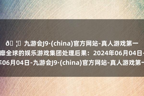 🦄九游会J9·(china)官方网站-真人游戏第一品牌【登录入口】风靡全球的娱乐游戏集团处理后果：2024年06月04日-九游会J9·(china)官方网站-真人游戏第一品牌