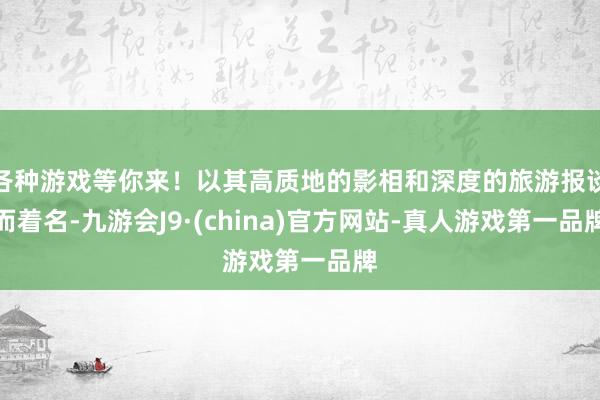 各种游戏等你来！以其高质地的影相和深度的旅游报谈而着名-九游会J9·(china)官方网站-真人游戏第一品牌