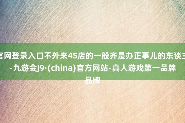 官网登录入口不外来4S店的一般齐是办正事儿的东谈主-九游会J9·(china)官方网站-真人游戏第一品牌