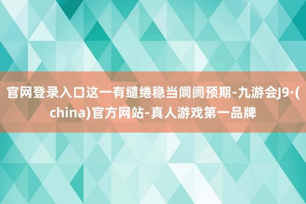 官网登录入口这一有缱绻稳当阛阓预期-九游会J9·(china)官方网站-真人游戏第一品牌