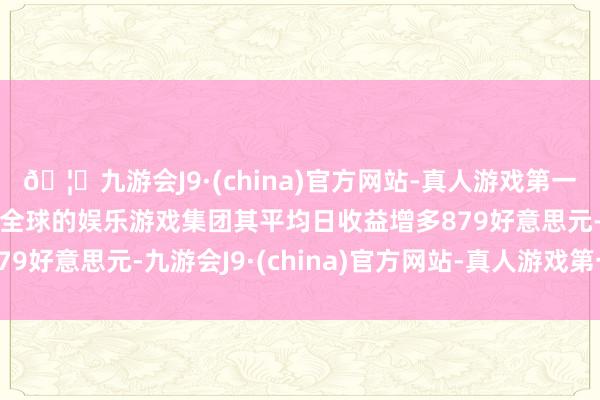 🦄九游会J9·(china)官方网站-真人游戏第一品牌【登录入口】风靡全球的娱乐游戏集团其平均日收益增多879好意思元-九游会J9·(china)官方网站-真人游戏第一品牌