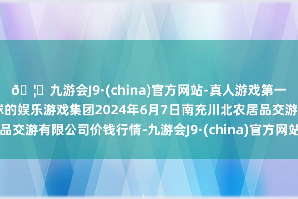 🦄九游会J9·(china)官方网站-真人游戏第一品牌【登录入口】风靡全球的娱乐游戏集团2024年6月7日南充川北农居品交游有限公司价钱行情-九游会J9·(china)官方网站-真人游戏第一品牌