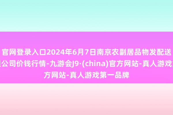 官网登录入口2024年6月7日南京农副居品物发配送中心有限公司价钱行情-九游会J9·(china)官方网站-真人游戏第一品牌