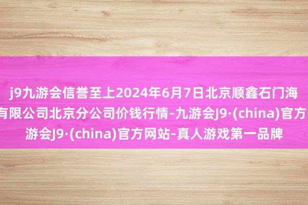 j9九游会信誉至上2024年6月7日北京顺鑫石门海外农产物批发阛阓集团有限公司北京分公司价钱行情-九游会J9·(china)官方网站-真人游戏第一品牌