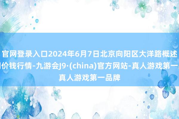 官网登录入口2024年6月7日北京向阳区大洋路概述阛阓价钱行情-九游会J9·(china)官方网站-真人游戏第一品牌