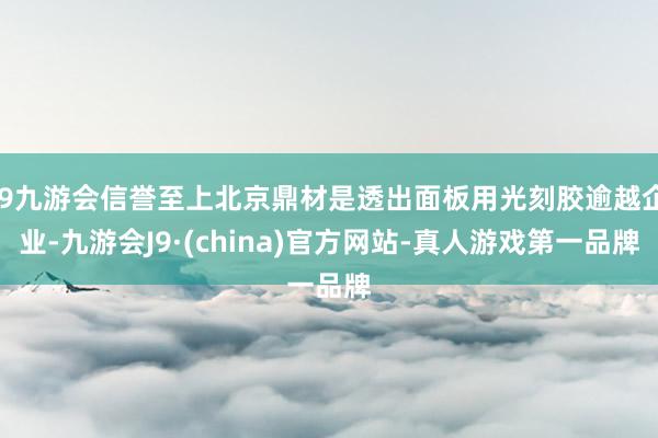 j9九游会信誉至上北京鼎材是透出面板用光刻胶逾越企业-九游会J9·(china)官方网站-真人游戏第一品牌