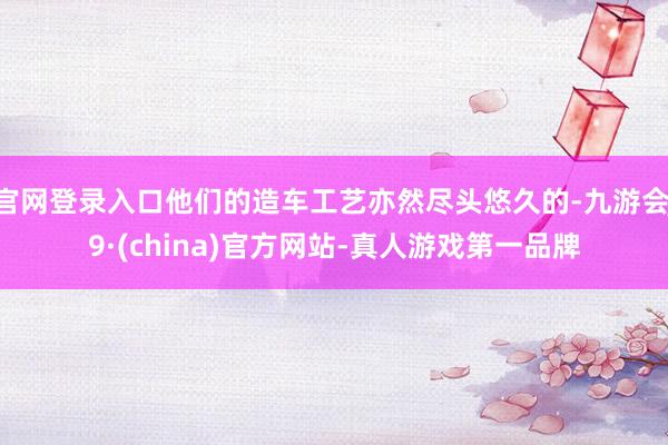 官网登录入口他们的造车工艺亦然尽头悠久的-九游会J9·(china)官方网站-真人游戏第一品牌