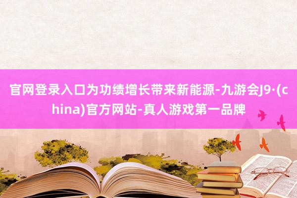 官网登录入口为功绩增长带来新能源-九游会J9·(china)官方网站-真人游戏第一品牌