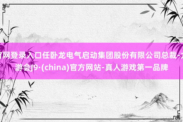 官网登录入口任卧龙电气启动集团股份有限公司总裁-九游会J9·(china)官方网站-真人游戏第一品牌