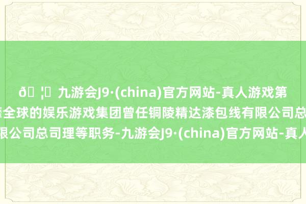 🦄九游会J9·(china)官方网站-真人游戏第一品牌【登录入口】风靡全球的娱乐游戏集团曾任铜陵精达漆包线有限公司总司理等职务-九游会J9·(china)官方网站-真人游戏第一品牌