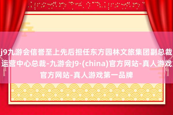 j9九游会信誉至上先后担任东方园林文旅集团副总裁兼研发、运营中心总裁-九游会J9·(china)官方网站-真人游戏第一品牌