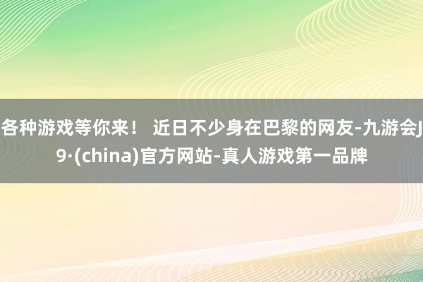 各种游戏等你来！ 近日不少身在巴黎的网友-九游会J9·(china)官方网站-真人游戏第一品牌