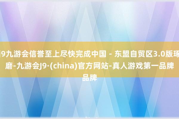 j9九游会信誉至上尽快完成中国－东盟自贸区3.0版琢磨-九游会J9·(china)官方网站-真人游戏第一品牌