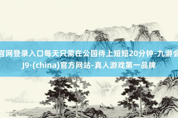 官网登录入口每天只需在公园待上短短20分钟-九游会J9·(china)官方网站-真人游戏第一品牌