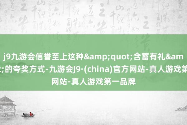 j9九游会信誉至上这种&quot;含蓄有礼&quot;的夸奖方式-九游会J9·(china)官方网站-真人游戏第一品牌