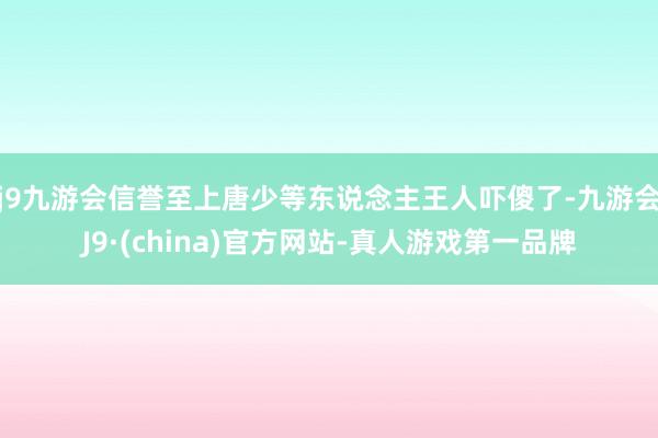 j9九游会信誉至上唐少等东说念主王人吓傻了-九游会J9·(china)官方网站-真人游戏第一品牌