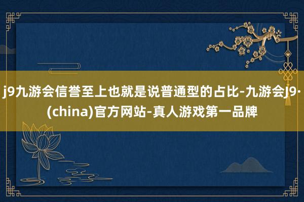 j9九游会信誉至上也就是说普通型的占比-九游会J9·(china)官方网站-真人游戏第一品牌