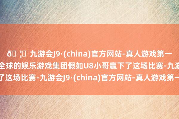 🦄九游会J9·(china)官方网站-真人游戏第一品牌【登录入口】风靡全球的娱乐游戏集团假如U8小哥赢下了这场比赛-九游会J9·(china)官方网站-真人游戏第一品牌