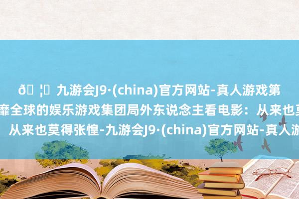 🦄九游会J9·(china)官方网站-真人游戏第一品牌【登录入口】风靡全球的娱乐游戏集团局外东说念主看电影：从来也莫得张惶-九游会J9·(china)官方网站-真人游戏第一品牌