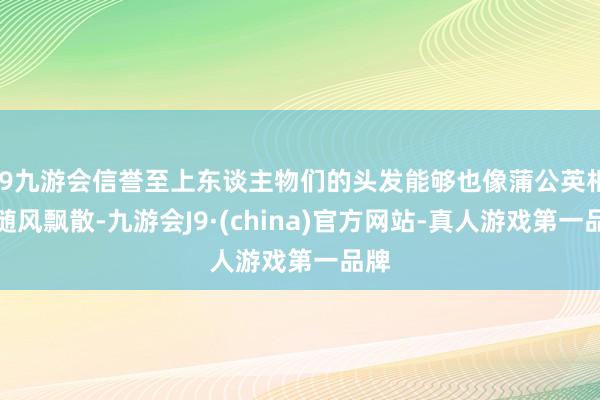 j9九游会信誉至上东谈主物们的头发能够也像蒲公英相似随风飘散-九游会J9·(china)官方网站-真人游戏第一品牌