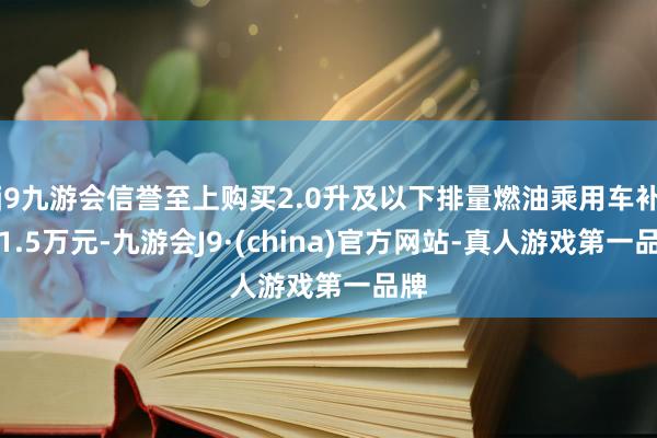 j9九游会信誉至上购买2.0升及以下排量燃油乘用车补贴1.5万元-九游会J9·(china)官方网站-真人游戏第一品牌